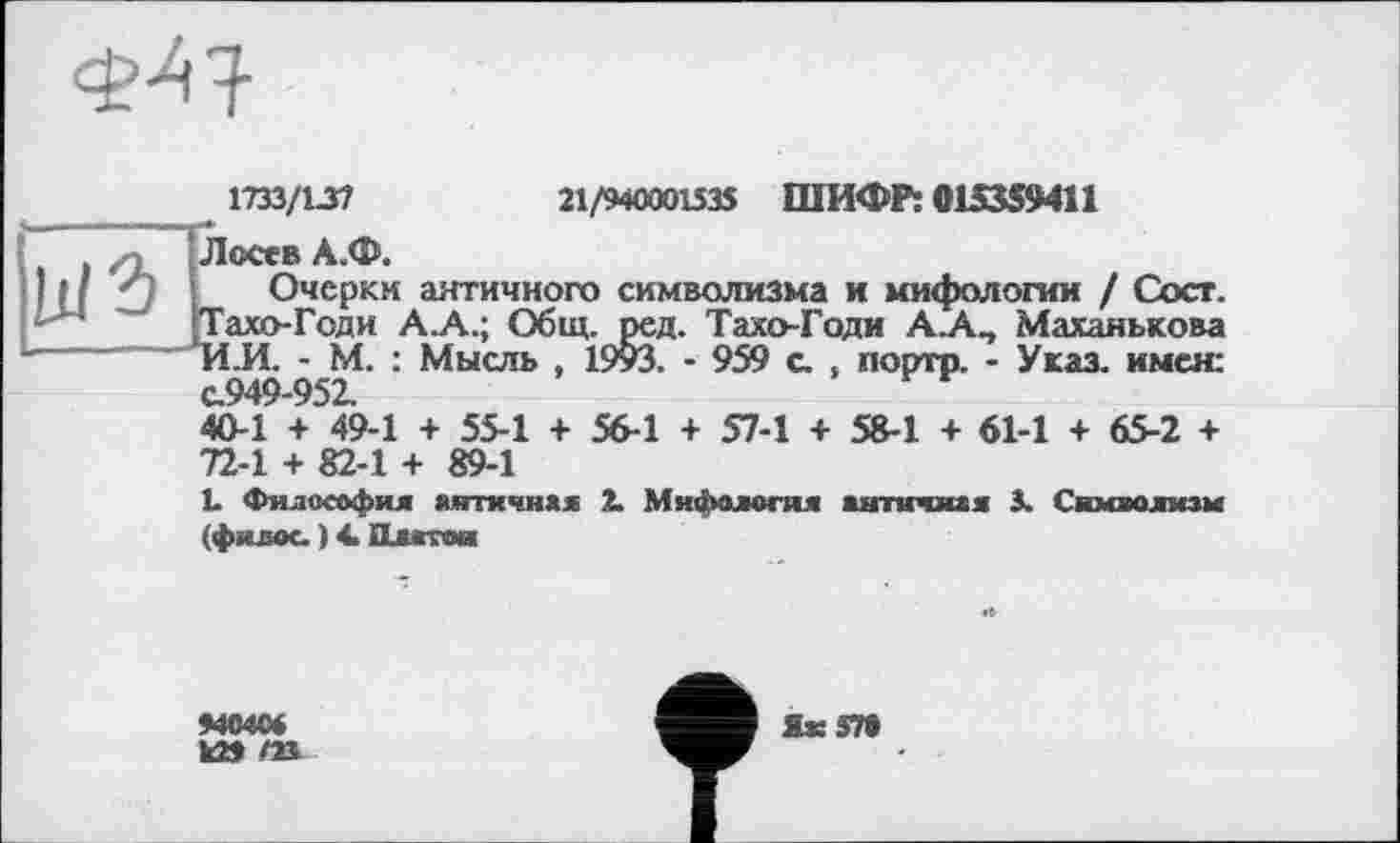 ﻿тз/\зі	21/94000153$ ШИФР: 015359411
; Лосев А.Ф.
I ? ‘ ' :	Очерки античного символизма и мифологии / Сосг.
'Тахо-Геди А.А.; Общ. ред. Тахо-Годи А.А, Маханькова
■	и.И. - М. : Мысль , 19уЗ. - 959 с. , порто. - Указ, имея:
с.949-952.
40-1 + 49-1 + 55-1 + 56-1 + 57-1 + 58-1 + 61-1 + 65-2 + 72-1 + 82-1 + 89-1
і. Философия античная 2. Мифология античная 3. Символизм (филос. ) 4> Платой
9404«
k» m
Як 57»